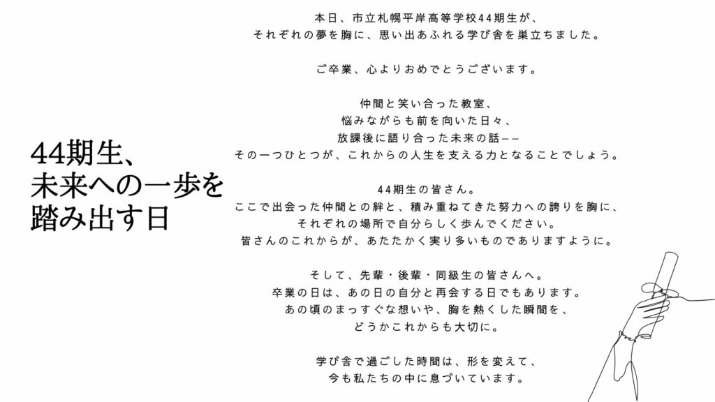 44期生、未来への一歩を踏み出す日

本日、市立札幌平岸高等学校44期生が、それぞれの夢を胸に、思い出あふれる学び舎を巣立ちました。
ご卒業、心よりおめでとうございます。
仲間と笑い合った教室、悩みながらも前を向いた日々、放課後に語り合った未来の話ーーその一つひとつが、これからの人生を支える力となることでしょう。
44期生の皆さん。ここで出会った仲間との絆と、積み重ねてきた努力への誇りを胸に、それぞれの場所で自分らしく歩んでください。皆さんのこれからが、あたたかく実り多いものでありますように。
そして、先輩・後輩・同級生の皆さんへ。卒業の日は、あの日の自分と再開する日でもあります。あの頃のまっすぐな想いや、胸を熱くした瞬間を、どうかこれからも大切に。
学び舎で過ごした時間は、形を変えて、今も私たちの中に息づいています。